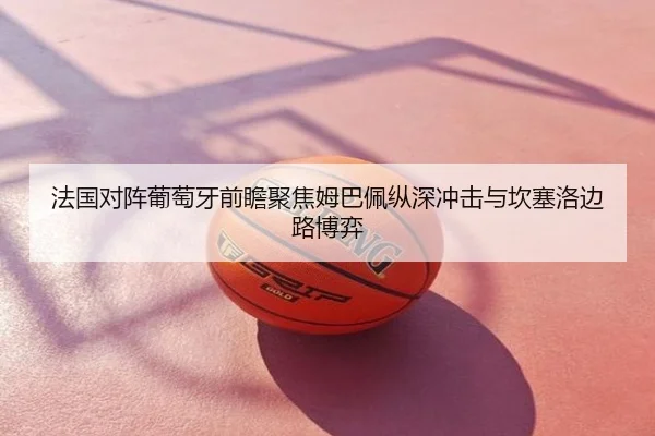 法国对阵葡萄牙前瞻聚焦姆巴佩纵深冲击与坎塞洛边路博弈
