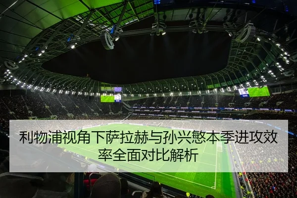 利物浦视角下萨拉赫与孙兴慜本季进攻效率全面对比解析