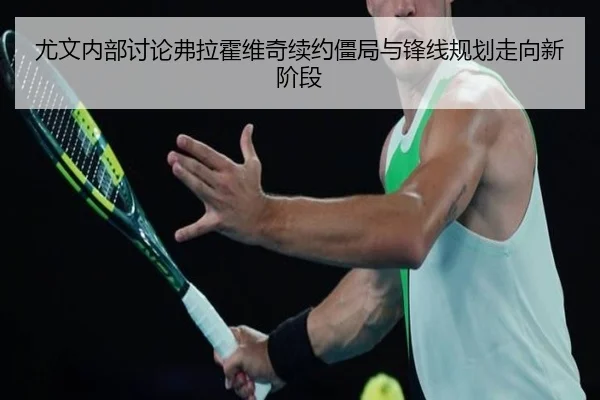 尤文内部讨论弗拉霍维奇续约僵局与锋线规划走向新阶段