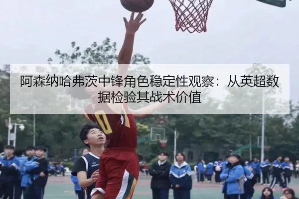 阿森纳哈弗茨中锋角色稳定性观察：从英超数据检验其战术价值