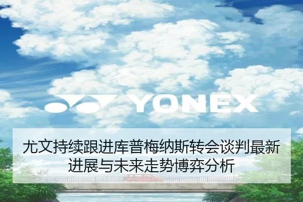 尤文持续跟进库普梅纳斯转会谈判最新进展与未来走势博弈分析