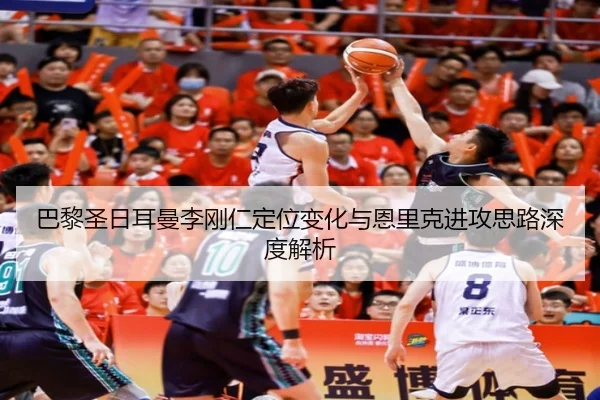 巴黎圣日耳曼李刚仁定位变化与恩里克进攻思路深度解析