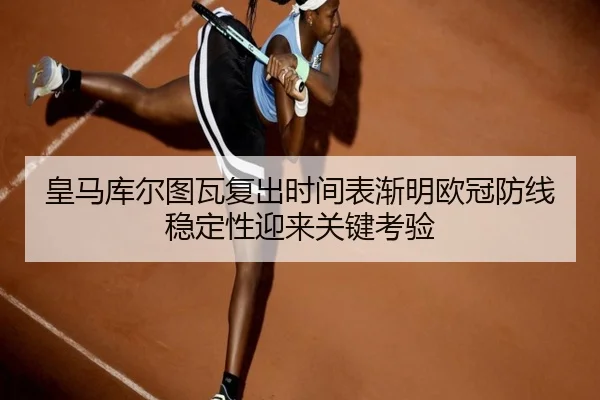 皇马库尔图瓦复出时间表渐明欧冠防线稳定性迎来关键考验
