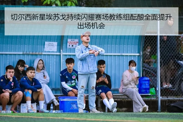 切尔西新星埃苏戈持续闪耀赛场教练组酝酿全面提升出场机会