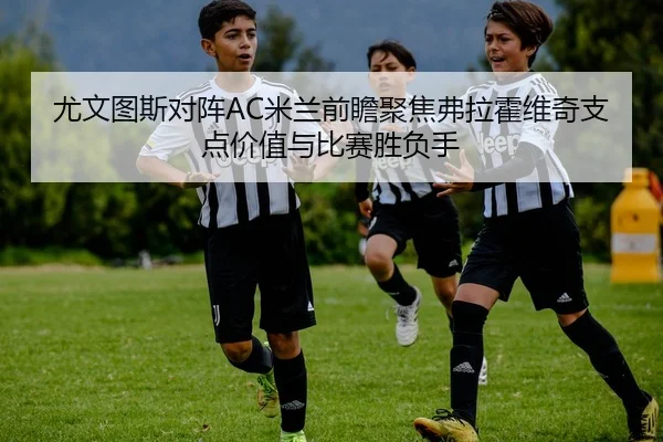 尤文图斯对阵AC米兰前瞻聚焦弗拉霍维奇支点价值与比赛胜负手