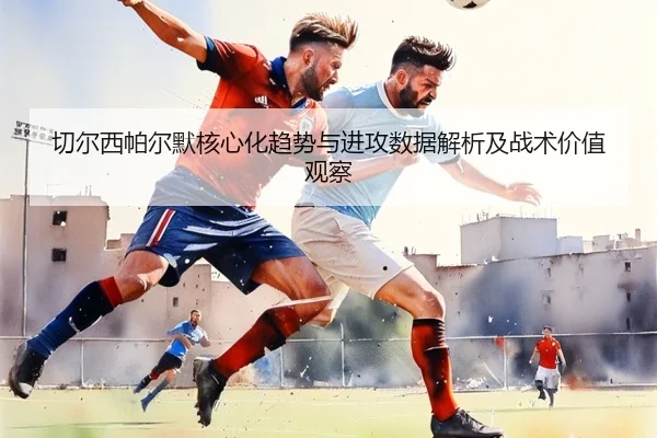 切尔西帕尔默核心化趋势与进攻数据解析及战术价值观察