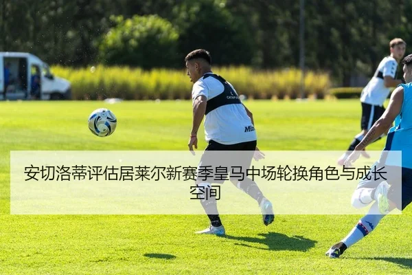 安切洛蒂评估居莱尔新赛季皇马中场轮换角色与成长空间
