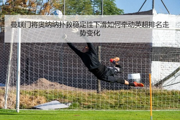 曼联门将奥纳纳扑救稳定性下滑如何牵动英超排名走势变化