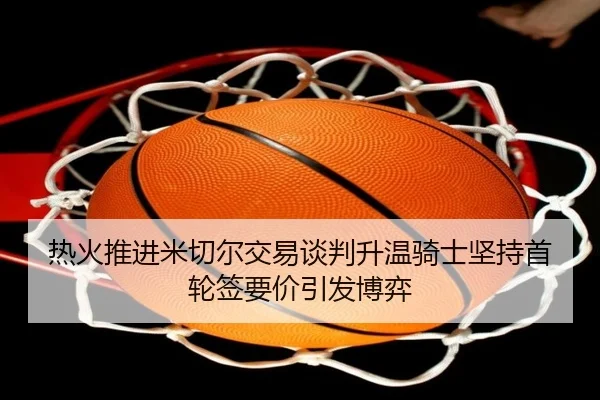 热火推进米切尔交易谈判升温骑士坚持首轮签要价引发博弈