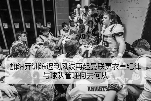 加纳乔训练迟到风波再起曼联更衣室纪律与球队管理何去何从